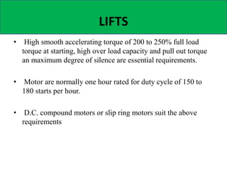 LIFTS
• High smooth accelerating torque of 200 to 250% full load
torque at starting, high over load capacity and pull out torque
an maximum degree of silence are essential requirements.
• Motor are normally one hour rated for duty cycle of 150 to
180 starts per hour.
• D.C. compound motors or slip ring motors suit the above
requirements
 