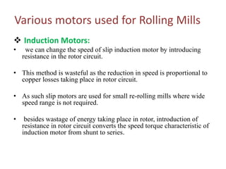 Various motors used for Rolling Mills
 Induction Motors:
• we can change the speed of slip induction motor by introducing
resistance in the rotor circuit.
• This method is wasteful as the reduction in speed is proportional to
copper losses taking place in rotor circuit.
• As such slip motors are used for small re-rolling mills where wide
speed range is not required.
• besides wastage of energy taking place in rotor, introduction of
resistance in rotor circuit converts the speed torque characteristic of
induction motor from shunt to series.
 