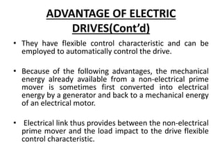 ADVANTAGE OF ELECTRIC
DRIVES(Cont’d)
• They have flexible control characteristic and can be
employed to automatically control the drive.
• Because of the following advantages, the mechanical
energy already available from a non-electrical prime
mover is sometimes first converted into electrical
energy by a generator and back to a mechanical energy
of an electrical motor.
• Electrical link thus provides between the non-electrical
prime mover and the load impact to the drive flexible
control characteristic.
 