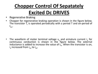 Chopper Control Of Sepatately
Excited Dc DRIVES
• Regenerative Braking
• Chopper for regenerative braking operation is shown in the figure below.
The transistor Tr is operated periodically with a period T and on-period of
ton.
• The waveform of motor terminal voltage va and armature current ia for
continuous conduction is shown in the figure below. The external
inductance is added to increase the value of La. When the transistor is on,
ia increased from ia1 to ia2.
 