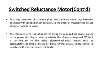 Switched Reluctance Motor(Cont’d)
• As at any time two coils are energised, and there are more steps between
positions with identical magnetisation, so the onset of missed steps occurs
at higher speeds or loads.
• The control system is responsible for giving the required sequential pulses
to the power circuitry in order to activate the phases as required. While it
is possible to do this using electro-mechanical means such as
commutators or simple analog or digital timing circuits, more control is
possible with more advanced methods.
 