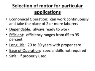 Selection of motor for particular
applications
• Economical Operation: can work continuously
and take the place of 2 or more laborers
• Dependable: always ready to work
• Efficient: efficiency ranges from 65 to 95
percent
• Long Life: 20 to 30 years with proper care
• Ease of Operation: special skills not required
• Safe: if properly used
 