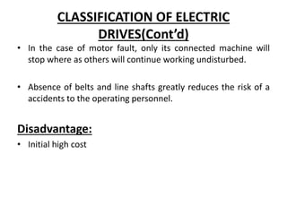 CLASSIFICATION OF ELECTRIC
DRIVES(Cont’d)
• In the case of motor fault, only its connected machine will
stop where as others will continue working undisturbed.
• Absence of belts and line shafts greatly reduces the risk of a
accidents to the operating personnel.
Disadvantage:
• Initial high cost
 