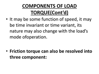 COMPONENTS OF LOAD
TORQUE(Cont’d)
• It may be some function of speed, it may
be time invariant or time variant, its
nature may also change with the load’s
mode ofoperation.
• Friction torque can also be resolved into
three component:
 
