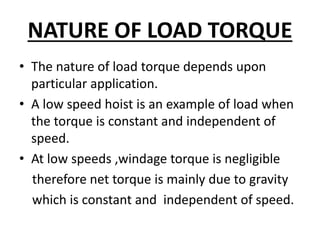 NATURE OF LOAD TORQUE
• The nature of load torque depends upon
particular application.
• A low speed hoist is an example of load when
the torque is constant and independent of
speed.
• At low speeds ,windage torque is negligible
therefore net torque is mainly due to gravity
which is constant and independent of speed.
 