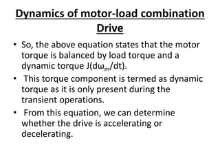 Dynamics of motor-load combination
Drive
• So, the above equation states that the motor
torque is balanced by load torque and a
dynamic torque J(dωm/dt).
• This torque component is termed as dynamic
torque as it is only present during the
transient operations.
• From this equation, we can determine
whether the drive is accelerating or
decelerating.
 