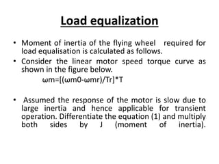 Load equalization
• Moment of inertia of the flying wheel required for
load equalisation is calculated as follows.
• Consider the linear motor speed torque curve as
shown in the figure below.
ωm=[(ωm0-ωmr)/Tr]*T
• Assumed the response of the motor is slow due to
large inertia and hence applicable for transient
operation. Differentiate the equation (1) and multiply
both sides by J (moment of inertia).
 