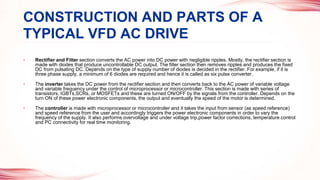 • Rectifier and Filter section converts the AC power into DC power with negligible ripples. Mostly, the rectifier section is
made with diodes that produce uncontrollable DC output. The filter section then removes ripples and produces the fixed
DC from pulsating DC. Depends on the type of supply number of diodes is decided in the rectifier. For example, if it is
three phase supply, a minimum of 6 diodes are required and hence it is called as six pulse converter.
• The inverter takes the DC power from the rectifier section and then converts back to the AC power of variable voltage
and variable frequency under the control of microprocessor or microcontroller. This section is made with series of
transistors, IGBTs,SCRs, or MOSFETs and these are turned ON/OFF by the signals from the controller. Depends on the
turn ON of these power electronic components, the output and eventually the speed of the motor is determined.
• The controller is made with microprocessor or microcontroller and it takes the input from sensor (as speed reference)
and speed reference from the user and accordingly triggers the power electronic components in order to vary the
frequency of the supply. It also performs overvoltage and under voltage trip,power factor corrections, temperature control
and PC connectivity for real time monitoring.
CONSTRUCTION AND PARTS OF A
TYPICAL VFD AC DRIVE
 