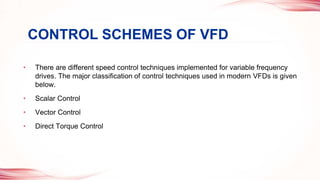 • There are different speed control techniques implemented for variable frequency
drives. The major classification of control techniques used in modern VFDs is given
below.
• Scalar Control
• Vector Control
• Direct Torque Control
CONTROL SCHEMES OF VFD
 