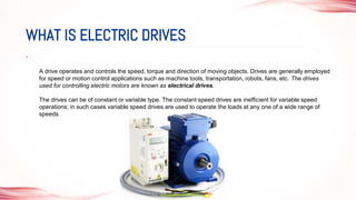•
A drive operates and controls the speed, torque and direction of moving objects. Drives are generally employed
for speed or motion control applications such as machine tools, transportation, robots, fans, etc. The drives
used for controlling electric motors are known as electrical drives.
The drives can be of constant or variable type. The constant speed drives are inefficient for variable speed
operations; in such cases variable speed drives are used to operate the loads at any one of a wide range of
speeds.
WHAT IS ELECTRIC DRIVES
 