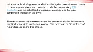 In the above block diagram of an electric drive system, electric motor, power
processor (power electronic converter), controller, sensors (e.g PID
Controller) and the actual load or apparatus are shown as the major
components included in the drive.
The electric motor is the core component of an electrical drive that converts
electrical energy into mechanical energy . The motor can be DC motor or AC
motor depends on the type of load.
 
