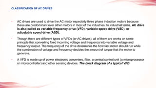 • AC drives are used to drive the AC motor especially three phase induction motors because
these are predominant over other motors in most of the industries. In industrial terms, AC drive
is also called as variable frequency drive (VFD), variable speed drive (VSD), or
adjustable speed drive (ASD).
• Though there are different types of VFDs (or AC drives), all of them are works on same
principle that converting fixed incoming voltage and frequency into variable voltage and
frequency output. The frequency of the drive determines the how fast motor should run while
the combination of voltage and frequency decides the amount of torque that the motor to
generate.
• A VFD is made up of power electronic converters, filter, a central control unit (a microprocessor
or microcontroller) and other sensing devices. The block diagram of a typical VFD
CLASSIFICATION OF AC DRIVES
 