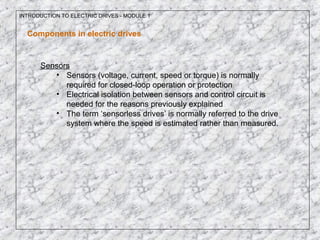 INTRODUCTION TO ELECTRIC DRIVES - MODULE 1
Components in electric drives
Sensors
• Sensors (voltage, current, speed or torque) is normally
required for closed-loop operation or protection
• Electrical isolation between sensors and control circuit is
needed for the reasons previously explained
• The term ‘sensorless drives’ is normally referred to the drive
system where the speed is estimated rather than measured.
 