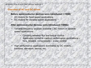 INTRODUCTION TO ELECTRIC DRIVES - MODULE 1
Overview of AC and DC drives
Before semiconductor devices were introduced (<1950)
• AC motors for fixed speed applications
• DC motors for variable speed applications
After semiconductor devices were introduced (1950s)
• Variable frequency sources available – AC motors in variable
speed applications
• Coupling between flux and torque control
• Application limited to medium performance applications –
fans, blowers, compressors – scalar control
• High performance applications dominated by DC motors –
tractions, elevators, servos, etc
 