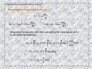 INTRODUCTION TO ELECTRIC DRIVES - MODULE 1
dt
d
JTT m
le
ω
+=
Elementary principles of mechanics
dt
d
JTT m
mlmem
ω
ω+ω=ω
dt
d
Jpp m
mLD
ω
ω+=⇒
Integrating the equation with time and setting the initial speed ω(0) =
0, we obtain the following:
wD = pD dτ
0
t
∫ = pL dτ
0
t
∫ + ωm J
dωm
dτ0
t
∫ dτ
wD =wL +J ωm
0
ω
∫ dωm
wD = wL +
1
2
Jωm
2
 