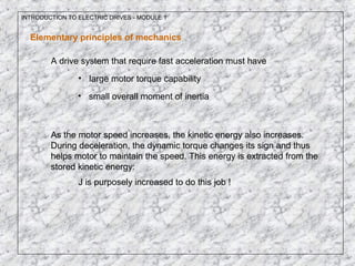 INTRODUCTION TO ELECTRIC DRIVES - MODULE 1
Elementary principles of mechanics
A drive system that require fast acceleration must have
• small overall moment of inertia
• large motor torque capability
As the motor speed increases, the kinetic energy also increases.
During deceleration, the dynamic torque changes its sign and thus
helps motor to maintain the speed. This energy is extracted from the
stored kinetic energy:
J is purposely increased to do this job !
 
