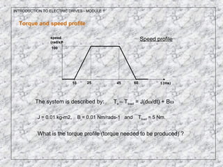 INTRODUCTION TO ELECTRIC DRIVES - MODULE 1
Torque and speed profile
10 25 45 60 t (ms)
speed
(rad/s)
100
The system is described by: Te – Tload = J(dω/dt) + Bω
J = 0.01 kg-m2, B = 0.01 Nm/rads-1 and Tload = 5 Nm.
What is the torque profile (torque needed to be produced) ?
Speed profile
 