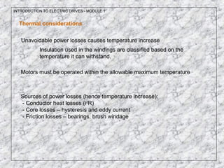 INTRODUCTION TO ELECTRIC DRIVES - MODULE 1
Thermal considerations
Unavoidable power losses causes temperature increase
Insulation used in the windings are classified based on the
temperature it can withstand.
Motors must be operated within the allowable maximum temperature
Sources of power losses (hence temperature increase):
- Conductor heat losses (i2
R)
- Core losses – hysteresis and eddy current
- Friction losses – bearings, brush windage
 