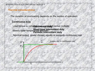INTRODUCTION TO ELECTRIC DRIVES - MODULE 1
Thermal considerations
The duration of overloading depends on the modes of operation:
Continuous duty
Short time intermittent duty
Periodic intermittent duty
Continuous duty
Load torque is constant over extended period multiple
Steady state temperature reached
Nominal output power chosen equals or exceeds continuous load
T∆
t
A
p n1
α
τ
p1n
Losses due to continuous load
 