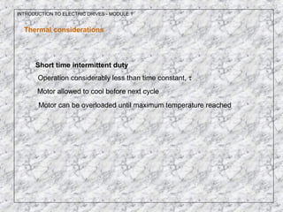INTRODUCTION TO ELECTRIC DRIVES - MODULE 1
Thermal considerations
Short time intermittent duty
Operation considerably less than time constant, τ
Motor allowed to cool before next cycle
Motor can be overloaded until maximum temperature reached
 