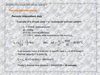 INTRODUCTION TO ELECTRIC DRIVES - MODULE 1
Thermal considerations
Periodic intermittent duty
Example of a simple case – p1 rectangular periodic pattern
pn = 100kW, nominal power
M = 800kg
η= 0.92, nominal efficiency
∆T∞= 50o
C, steady state temperature rise due to pn
kW91
1
pp n1 =





−
η
= Also, C/W180
50
9000
T
p
A o1
==
∆
=α
∞
If we assume motor is solid iron of specific heat cFE=0.48 kWs/kgo
C,
thermal capacity C is given by
C = cFE M = 0.48 (800) = 384 kWs/o
C
Finally τ, thermal time constant = 384000/180 = 35 minutes
 