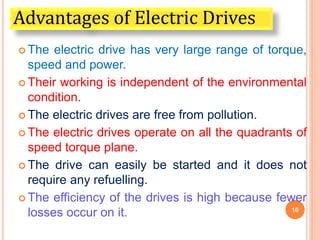  The electric drive has very large range of torque,
speed and power.
 Their working is independent of the environmental
condition.
 The electric drives are free from pollution.
 The electric drives operate on all the quadrants of
speed torque plane.
 The drive can easily be started and it does not
require any refuelling.
 The efficiency of the drives is high because fewer
losses occur on it. 10
Advantages of Electric Drives
 