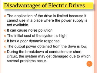  The application of the drive is limited because it
cannot use in a place where the power supply is
not available.
 It can cause noise pollution.
 The initial cost of the system is high.
 It has a poor dynamic response.
 The output power obtained from the drive is low.
 During the breakdown of conductors or short
circuit, the system may get damaged due to which
several problems occur.
11
Disadvantages of Electric Drives
 