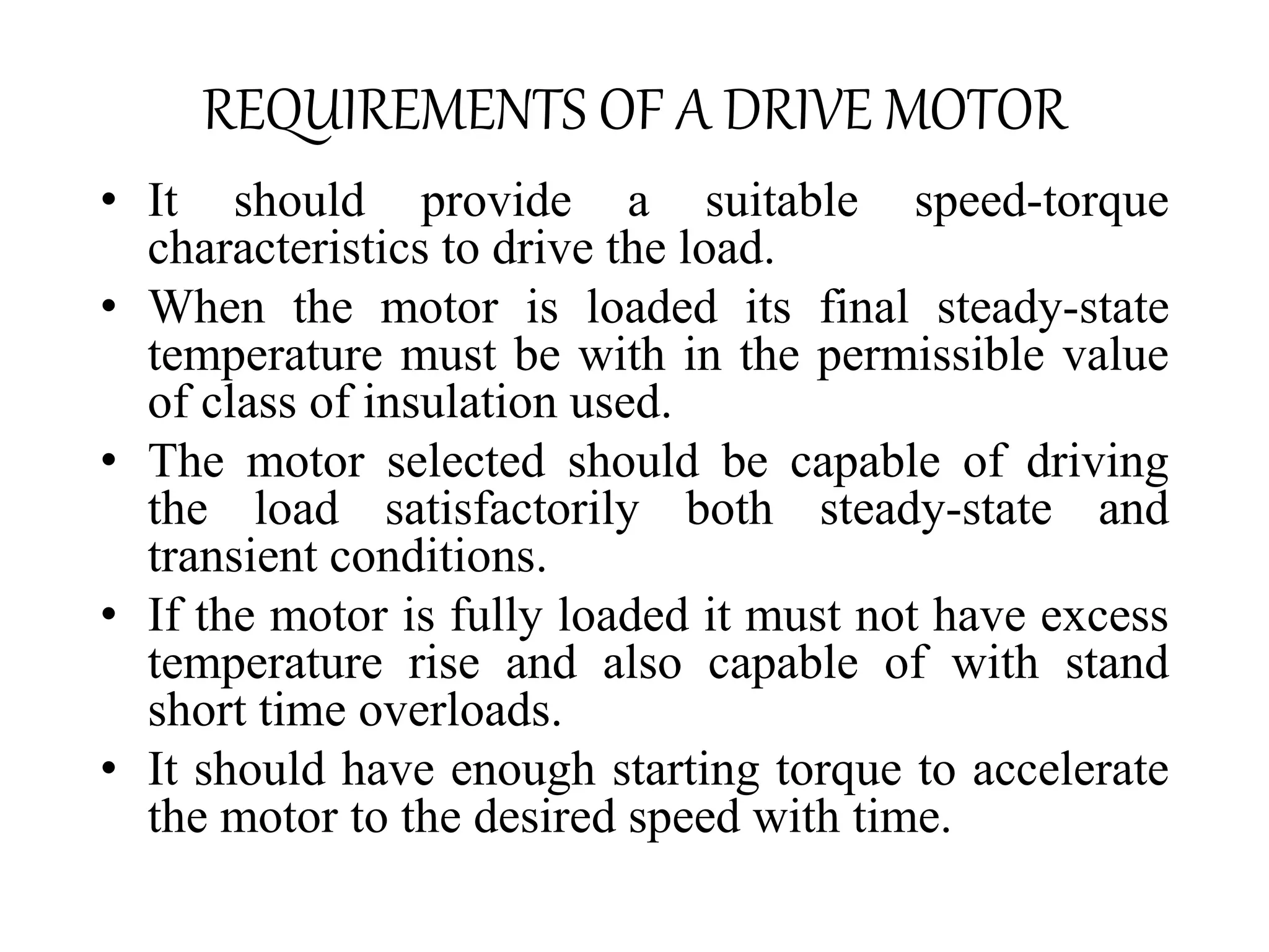 REQUIREMENTS OF A DRIVE MOTOR
• It should provide a suitable speed-torque
characteristics to drive the load.
• When the motor is loaded its final steady-state
temperature must be with in the permissible value
of class of insulation used.
• The motor selected should be capable of driving
the load satisfactorily both steady-state and
transient conditions.
• If the motor is fully loaded it must not have excess
temperature rise and also capable of with stand
short time overloads.
• It should have enough starting torque to accelerate
the motor to the desired speed with time.
 