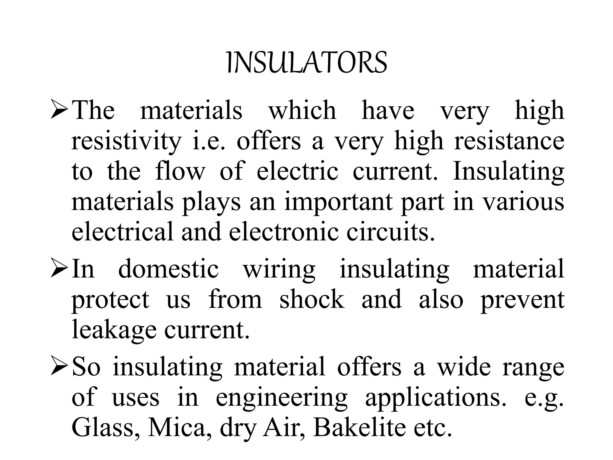 The materials which have very high
resistivity i.e. offers a very high resistance
to the flow of electric current. Insulating
materials plays an important part in various
electrical and electronic circuits.
In domestic wiring insulating material
protect us from shock and also prevent
leakage current.
So insulating material offers a wide range
of uses in engineering applications. e.g.
Glass, Mica, dry Air, Bakelite etc.
INSULATORS
 