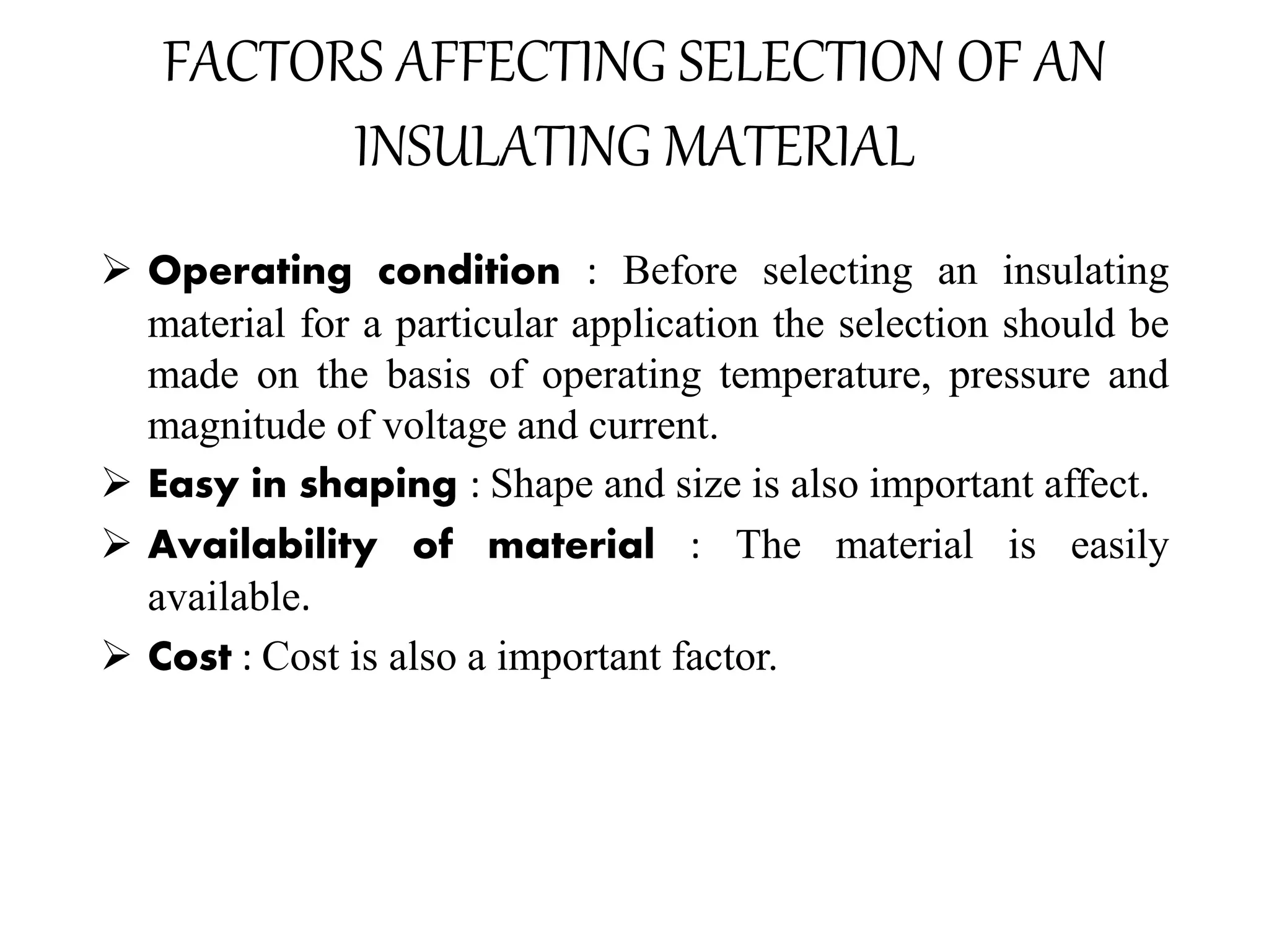 FACTORS AFFECTING SELECTION OF AN
INSULATING MATERIAL
 Operating condition : Before selecting an insulating
material for a particular application the selection should be
made on the basis of operating temperature, pressure and
magnitude of voltage and current.
 Easy in shaping : Shape and size is also important affect.
 Availability of material : The material is easily
available.
 Cost : Cost is also a important factor.
 
