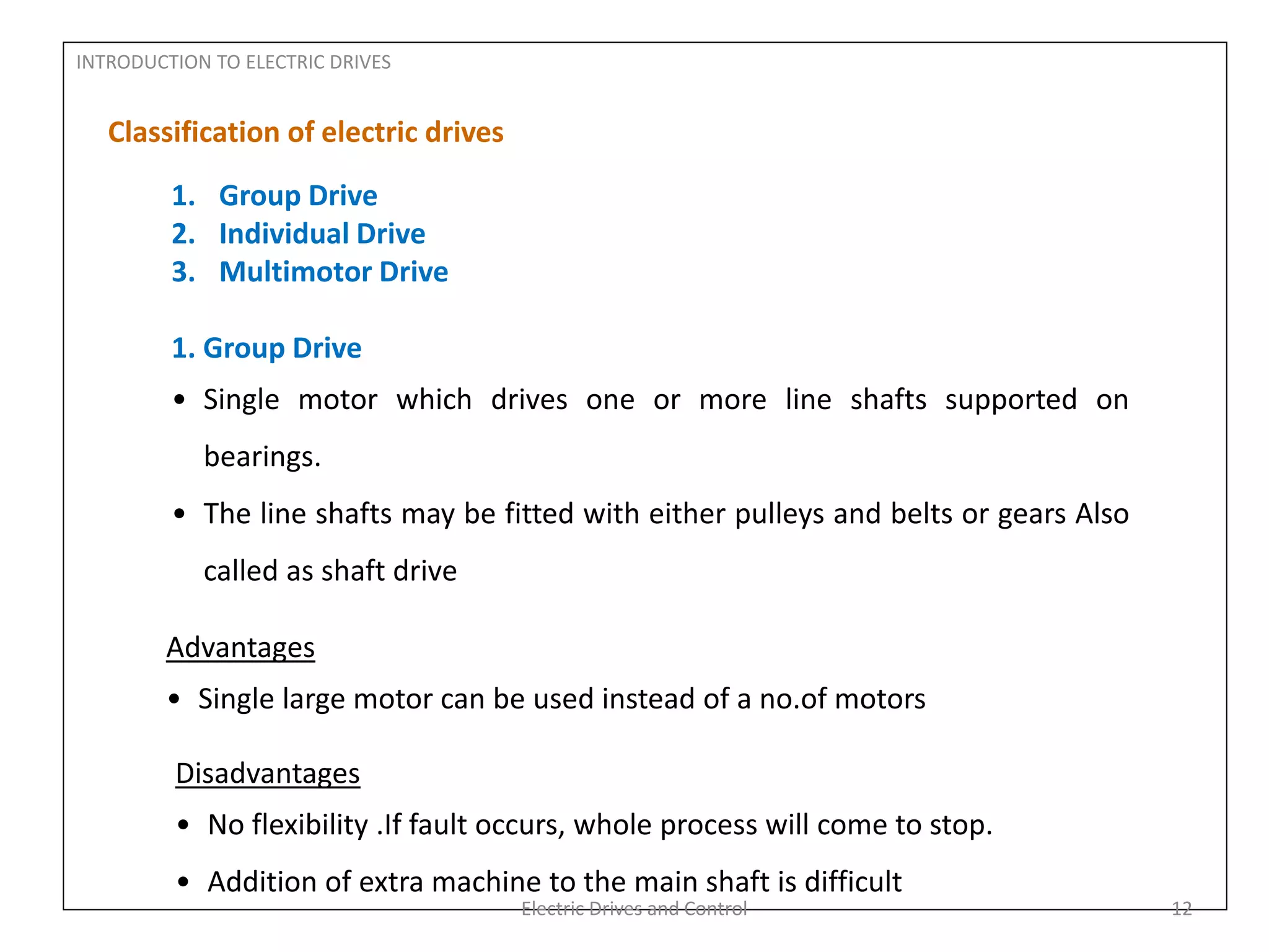 INTRODUCTION TO ELECTRIC DRIVES
Classification of electric drives
1. Group Drive
2. Individual Drive
3. Multimotor Drive
1. Group Drive
• Single motor which drives one or more line shafts supported on
bearings.
• The line shafts may be fitted with either pulleys and belts or gears Also
called as shaft drive
Advantages
• Single large motor can be used instead of a no.of motors
Disadvantages
• No flexibility .If fault occurs, whole process will come to stop.
• Addition of extra machine to the main shaft is difficult
Electric Drives and Control 12
 