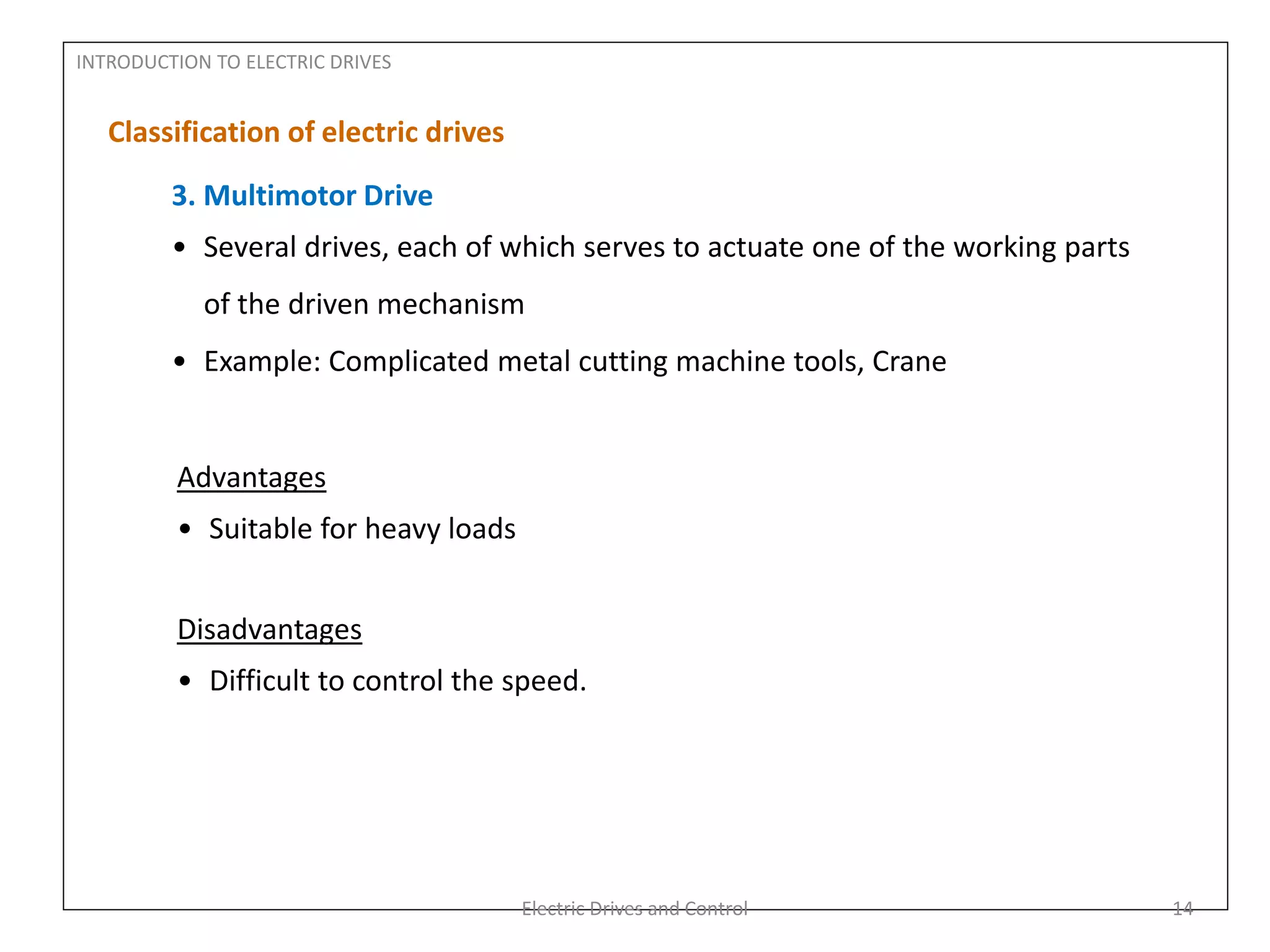 INTRODUCTION TO ELECTRIC DRIVES
Classification of electric drives
3. Multimotor Drive
• Several drives, each of which serves to actuate one of the working parts
of the driven mechanism
• Example: Complicated metal cutting machine tools, Crane
Advantages
• Suitable for heavy loads
Disadvantages
• Difficult to control the speed.
Electric Drives and Control 14
 