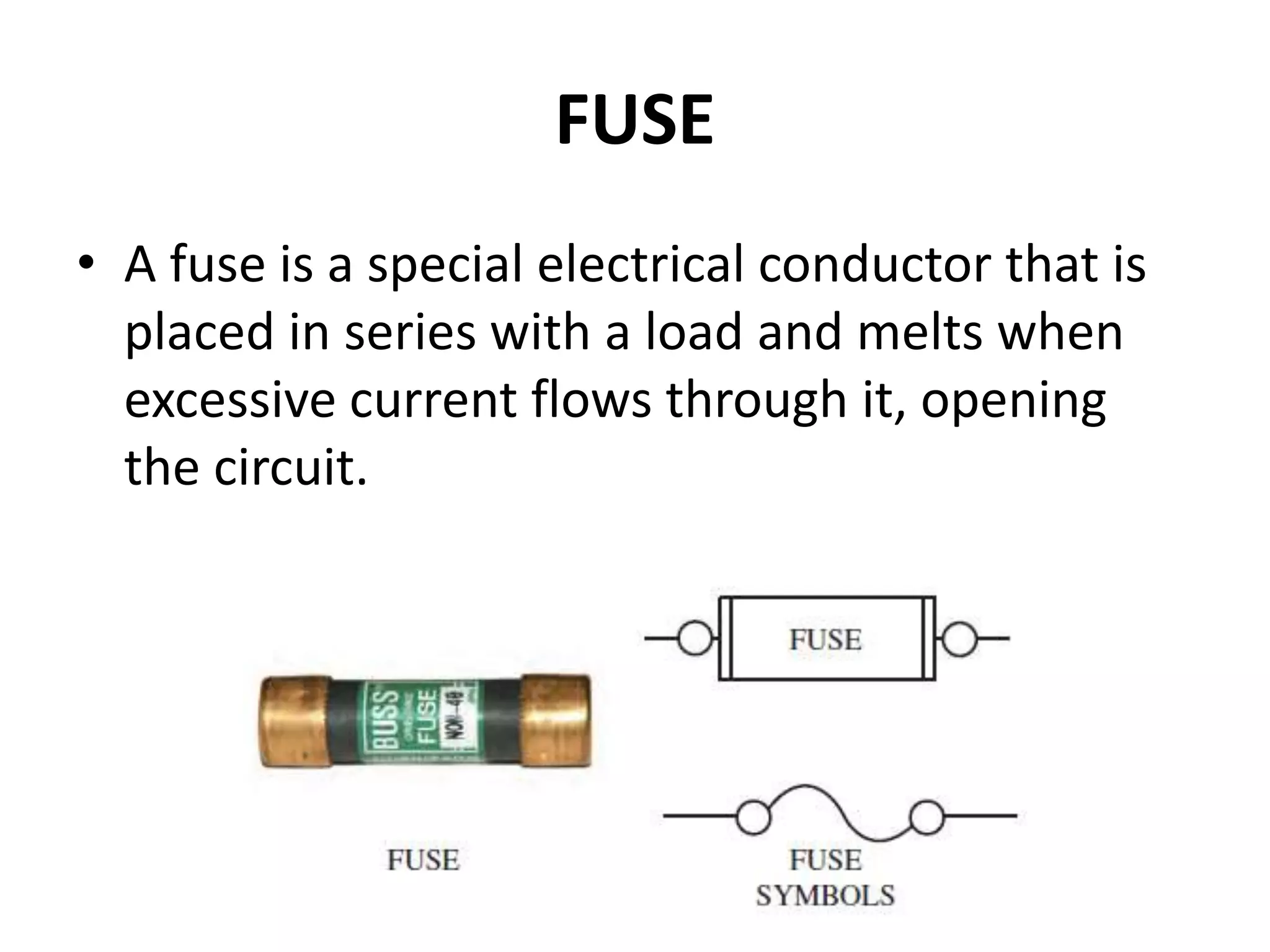 FUSE
• A fuse is a special electrical conductor that is
placed in series with a load and melts when
excessive current flows through it, opening
the circuit.
 