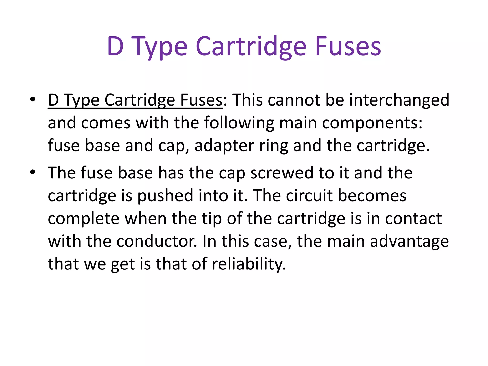 D Type Cartridge Fuses
• D Type Cartridge Fuses: This cannot be interchanged
and comes with the following main components:
fuse base and cap, adapter ring and the cartridge.
• The fuse base has the cap screwed to it and the
cartridge is pushed into it. The circuit becomes
complete when the tip of the cartridge is in contact
with the conductor. In this case, the main advantage
that we get is that of reliability.
 