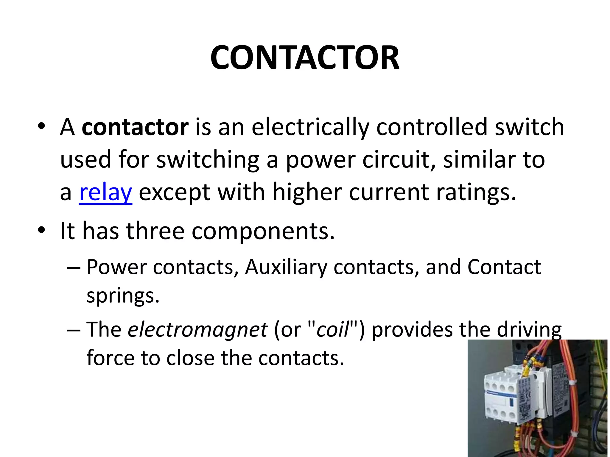 CONTACTOR
• A contactor is an electrically controlled switch
used for switching a power circuit, similar to
a relay except with higher current ratings.
• It has three components.
– Power contacts, Auxiliary contacts, and Contact
springs.
– The electromagnet (or "coil") provides the driving
force to close the contacts.
 