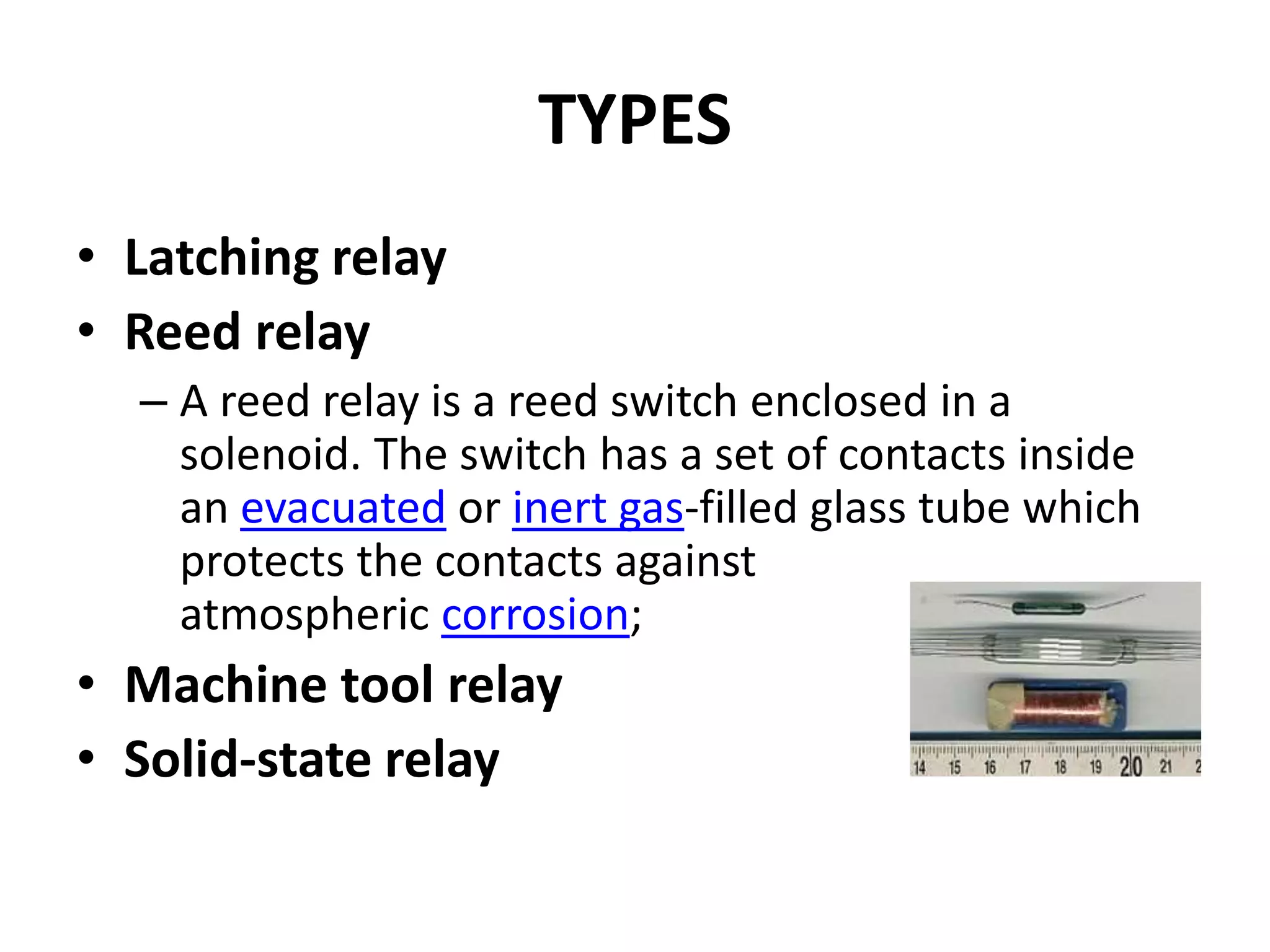 TYPES
• Latching relay
• Reed relay
– A reed relay is a reed switch enclosed in a
solenoid. The switch has a set of contacts inside
an evacuated or inert gas-filled glass tube which
protects the contacts against
atmospheric corrosion;
• Machine tool relay
• Solid-state relay
 