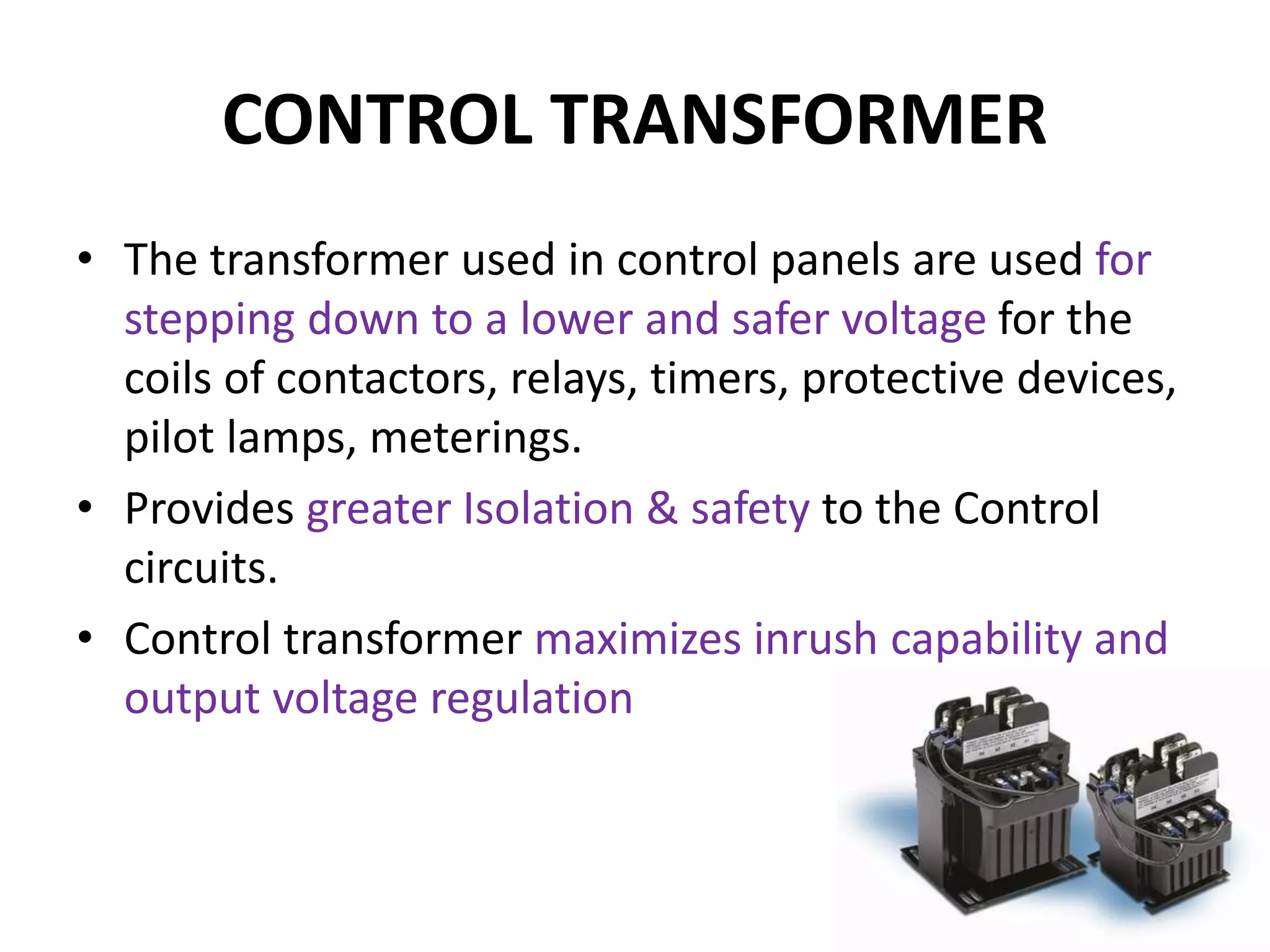 CONTROL TRANSFORMER
• The transformer used in control panels are used for
stepping down to a lower and safer voltage for the
coils of contactors, relays, timers, protective devices,
pilot lamps, meterings.
• Provides greater Isolation & safety to the Control
circuits.
• Control transformer maximizes inrush capability and
output voltage regulation
 