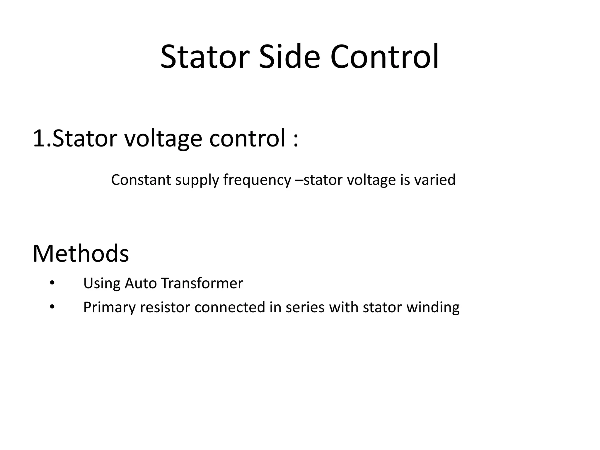 1.Stator voltage control :
Constant supply frequency –stator voltage is varied
Methods
• Using Auto Transformer
• Primary resistor connected in series with stator winding
Stator Side Control
 