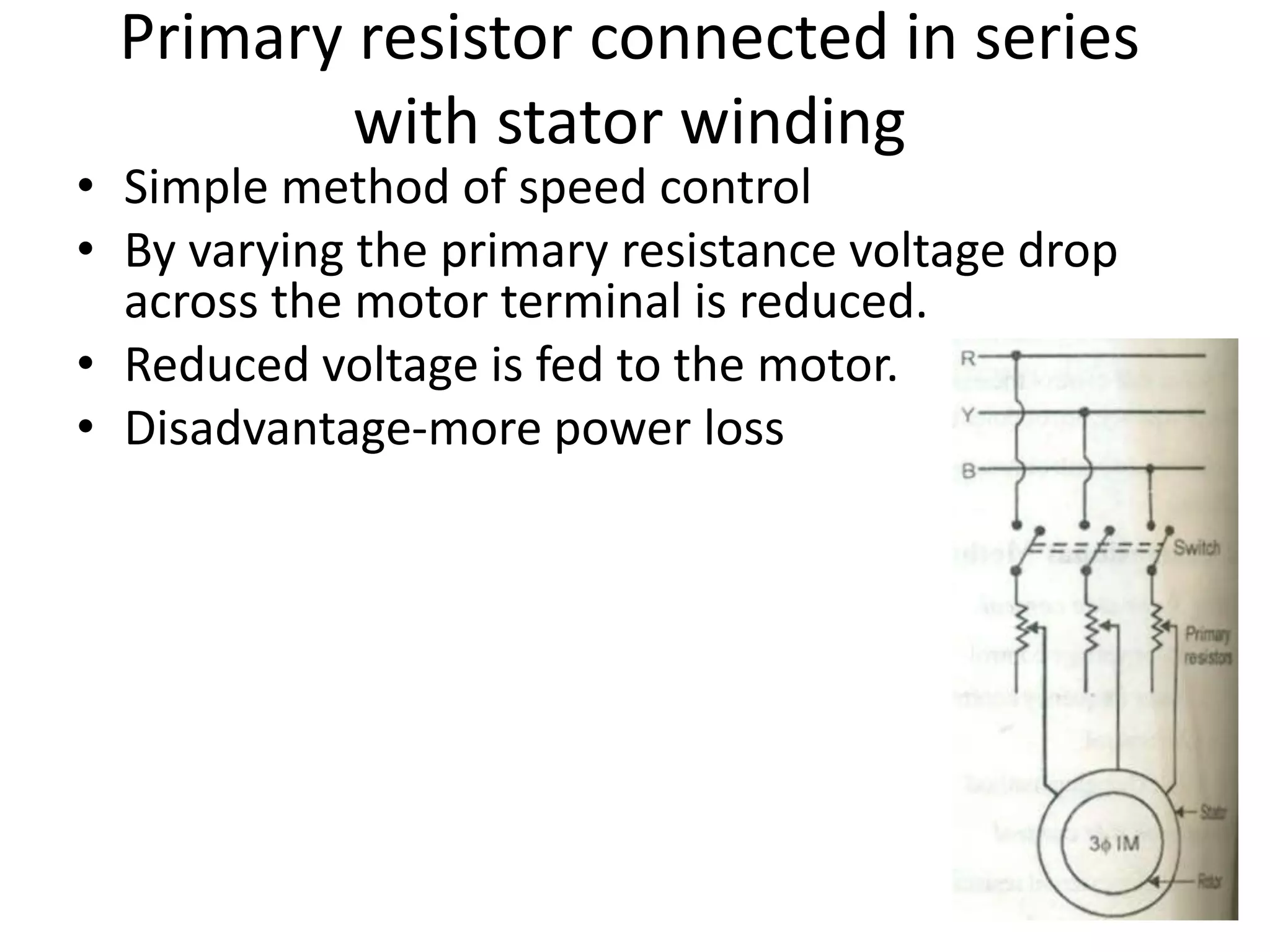 • Simple method of speed control
• By varying the primary resistance voltage drop
across the motor terminal is reduced.
• Reduced voltage is fed to the motor.
• Disadvantage-more power loss
Primary resistor connected in series
with stator winding
 