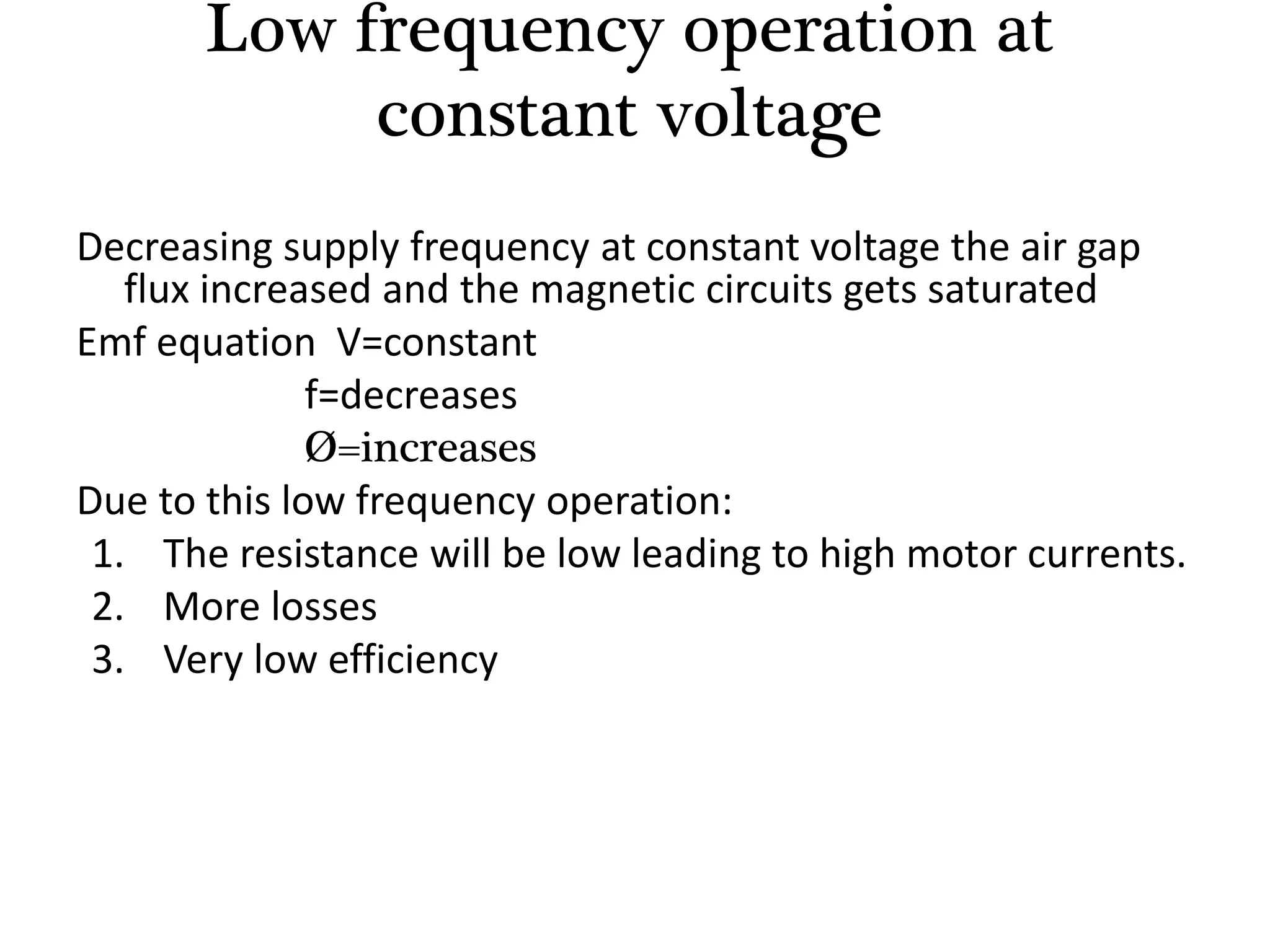 Decreasing supply frequency at constant voltage the air gap
flux increased and the magnetic circuits gets saturated
Emf equation V=constant
f=decreases
Ø=increases
Due to this low frequency operation:
1. The resistance will be low leading to high motor currents.
2. More losses
3. Very low efficiency
Low frequency operation at
constant voltage
 