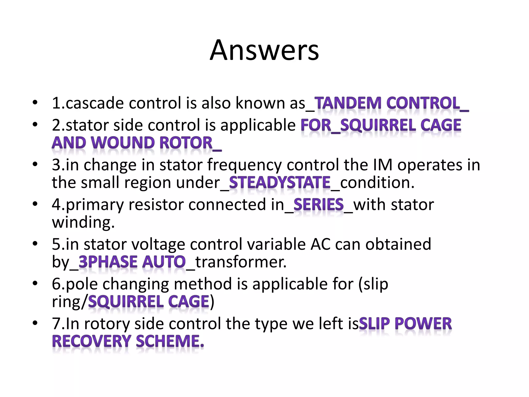 • 1.cascade control is also known as_
• 2.stator side control is applicable
• 3.in change in stator frequency control the IM operates in
the small region under_ _condition.
• 4.primary resistor connected in_ _with stator
winding.
• 5.in stator voltage control variable AC can obtained
by_ _transformer.
• 6.pole changing method is applicable for (slip
ring/ )
• 7.In rotory side control the type we left is
Answers
 