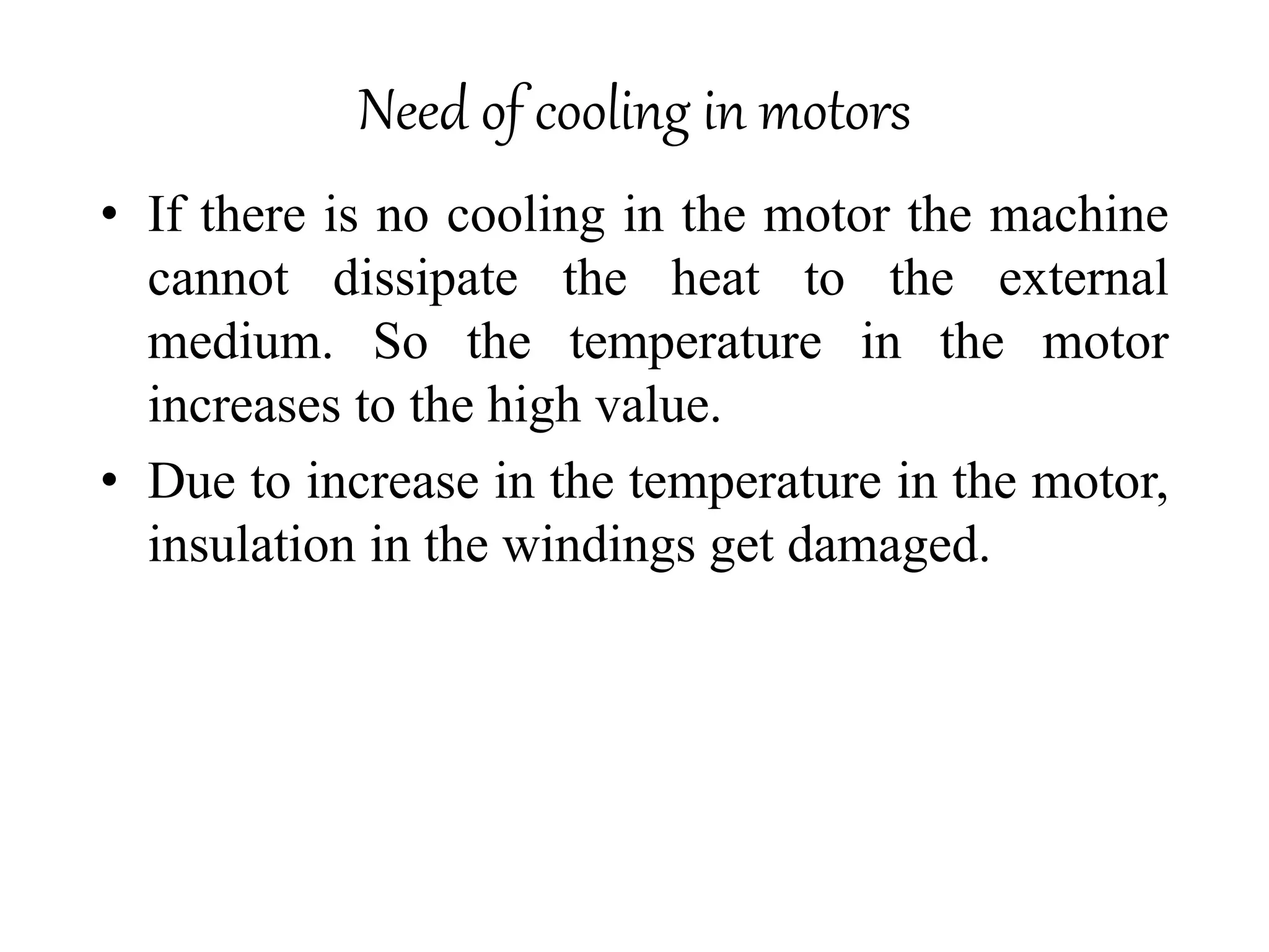 Need of cooling in motors
• If there is no cooling in the motor the machine
cannot dissipate the heat to the external
medium. So the temperature in the motor
increases to the high value.
• Due to increase in the temperature in the motor,
insulation in the windings get damaged.
 