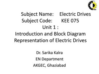 Subject Name: Electric Drives
Subject Code: KEE 075
Unit 1 :
Introduction and Block Diagram
Representation of Electric Drives
Dr. Sarika Kalra
EN Department
AKGEC, Ghaziabad
 