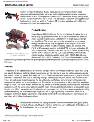 http://www.logsplitter.goodsreviews.co.uk/
Page 1 of 1 Aug 17, 2014 04:43:24AM MDT
Forest Master FM10 5t Electric Duocut
Log Splitter Complete Set
Electric Duocut Log Splitter goodsreviews.co.uk
Splitter comes with complete duocut blade, stand, and ramstop; Duocut blade
optimises splitting capacity by using two splitting blades rather than one producing
similar results to a 10 Ton log splitter; Powerful 2200 watt motor; energy saving which
doesn’t use electricity when not in cycle; Fully adjustable cycle (with ramstop) to match
log lengths for quick log splitting; Produces 5T force that splits logs with a Max Log
Diameter of 500mm with Duocut blade.
Product Details:
Forest Master FM10 5t Electric Duocut Log Splitter Complete Set is a
heavy duty log splitter which uses a 220-240V/50Hz electric hydraulic
motor capable of splitting logs up to 520mm in length by generating 5
tonnes of force. The energy saving motor ensures that unnecessary
energy is not wasted by only using power when in cycle rather than
constantly using energy like other branded electric log splitters. The
FM10 is CE approved, weather tested to IP54, and uses a standard 30
amp three pin plug. This set comes with the FM10 Electric Hydraulic Log
Splitter (R.R.P: £199.95), Heavy Duty Duocut Blade (R.R.P: £29.95),
matching colour Electric log splitter stand trolley (R.R.P: £29.95), and
Ramstop (R.R.P: £9.95). The Heavy Duty Duocut Blade works together
with stationary blade to optimise the splitting capacity of the log splitter by using two splitting blades rather
than one.
Features:
The benefits of the additional blade are that you can split harder and knotted wood more easily than using
just a push devise and stationary blade meaning you get the most out of your log splitter producing similar
results to a 10 Ton log splitter. The additional Duocut Blade has also been tested to split logs up to 0.5m in
diameter! The blade is also easy to attach by bolting it on to replace the push device. The included stand
trolley allows the user to safely operate the log splitter at a comfortable working height without placing it
unsecured on a table top or on unlevel ground. The stand’s length adjusts up to 84cm and gives a working
height of 73cm. The stand wheels allow for the log splitter to be more portable and manageable. The stand
also comes with the same colour as the log splitter (red). The included Ramstop allows for adjustable cycle
lengths from 15 to 1 second to match the lengths of logs smaller than the 520mm length capacity of the log
splitter decreasing the time taken to split large amounts of logs significantly. The Duocut blade has a
European community design registration. All products come with 1 year manufacturer’s warranty and are
compliant with the latest safety regulations
What Some Customers Are Saying: Excellent machine works really well; good quality
well built. I have a lot of logs for it and its performing very well to date; Brilliant piece of
kit. Handles even the toughest stuff with ease.
Powered by speedaffil.com Copyright - 2014 all rights reserved
 