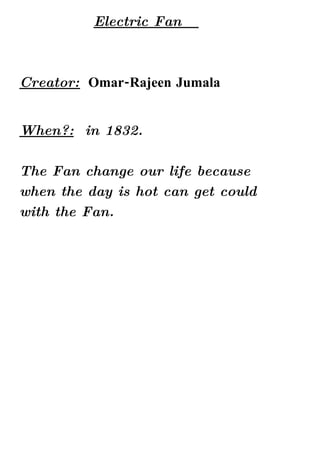Electric Fan



Creator: Omar-Rajeen Jumala


When?: in 1832.

The Fan change our life because
when the day is hot can get could
with the Fan.
 