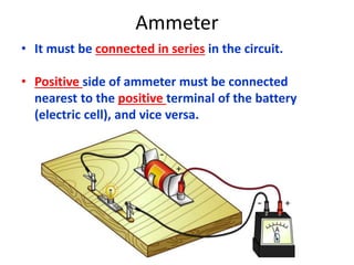 Ammeter
• It must be connected in series in the circuit.
• Positive side of ammeter must be connected
nearest to the positive terminal of the battery
(electric cell), and vice versa.
 