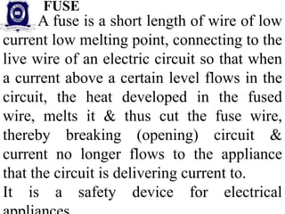 A fuse is a short length of wire of low
current low melting point, connecting to the
live wire of an electric circuit so that when
a current above a certain level flows in the
circuit, the heat developed in the fused
wire, melts it & thus cut the fuse wire,
thereby breaking (opening) circuit &
current no longer flows to the appliance
that the circuit is delivering current to.
It is a safety device for electrical
FUSE
 