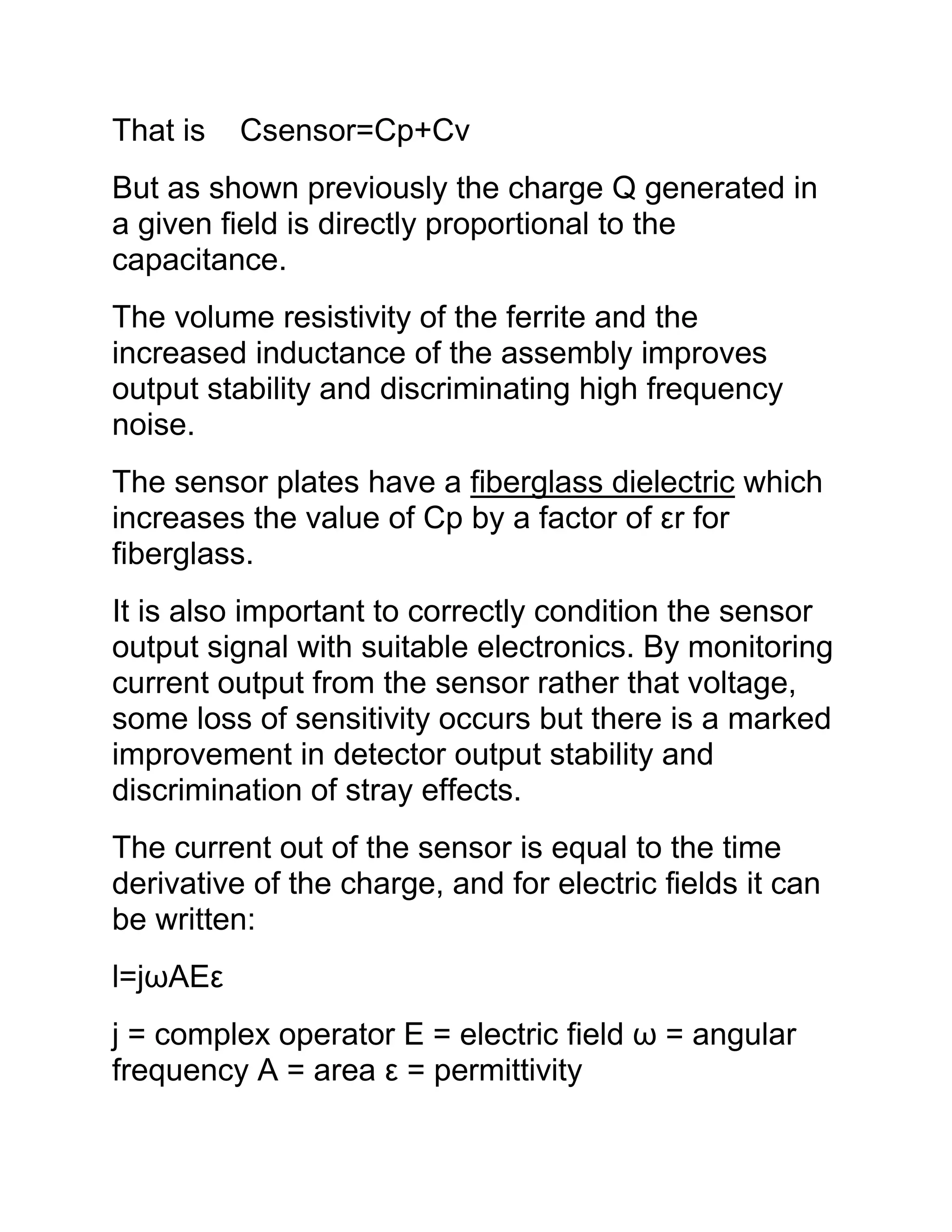 That is Csensor=Cp+Cv
But as shown previously the charge Q generated in
a given field is directly proportional to the
capacitance.
The volume resistivity of the ferrite and the
increased inductance of the assembly improves
output stability and discriminating high frequency
noise.
The sensor plates have a fiberglass dielectric which
increases the value of Cp by a factor of εr for
fiberglass.
It is also important to correctly condition the sensor
output signal with suitable electronics. By monitoring
current output from the sensor rather that voltage,
some loss of sensitivity occurs but there is a marked
improvement in detector output stability and
discrimination of stray effects.
The current out of the sensor is equal to the time
derivative of the charge, and for electric fields it can
be written:
l=jωAEε
j = complex operator E = electric field ω = angular
frequency A = area ε = permittivity
 
