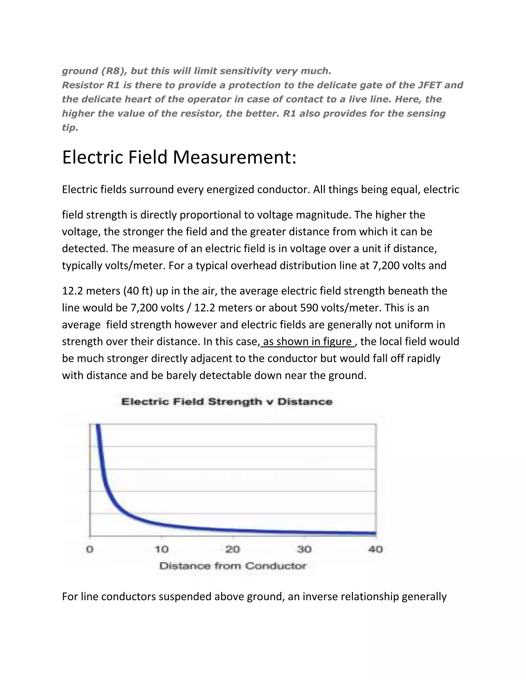 ground (R8), but this will limit sensitivity very much.
Resistor R1 is there to provide a protection to the delicate gate of the JFET and
the delicate heart of the operator in case of contact to a live line. Here, the
higher the value of the resistor, the better. R1 also provides for the sensing
tip.
Electric Field Measurement:
Electric fields surround every energized conductor. All things being equal, electric
field strength is directly proportional to voltage magnitude. The higher the
voltage, the stronger the field and the greater distance from which it can be
detected. The measure of an electric field is in voltage over a unit if distance,
typically volts/meter. For a typical overhead distribution line at 7,200 volts and
12.2 meters (40 ft) up in the air, the average electric field strength beneath the
line would be 7,200 volts / 12.2 meters or about 590 volts/meter. This is an
average field strength however and electric fields are generally not uniform in
strength over their distance. In this case, as shown in figure , the local field would
be much stronger directly adjacent to the conductor but would fall off rapidly
with distance and be barely detectable down near the ground.
For line conductors suspended above ground, an inverse relationship generally
 