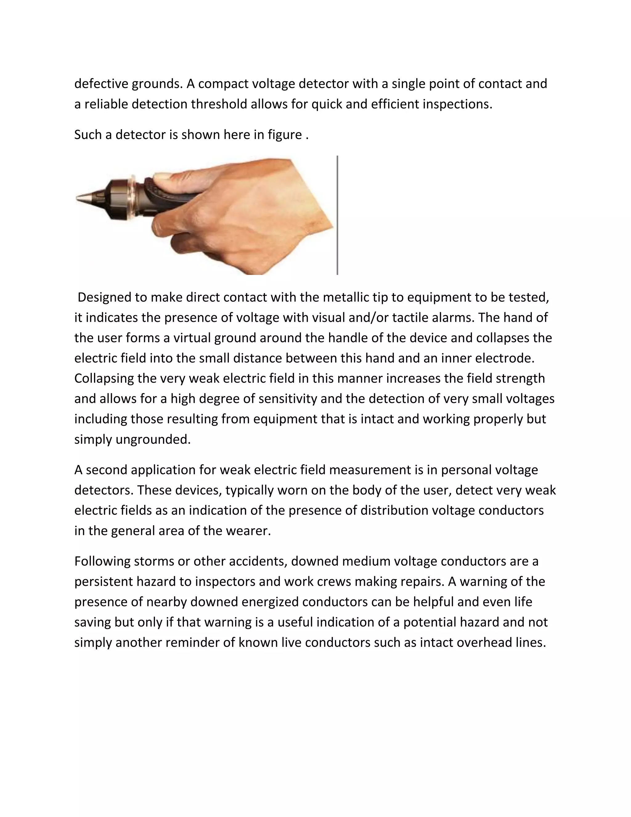 defective grounds. A compact voltage detector with a single point of contact and
a reliable detection threshold allows for quick and efficient inspections.
Such a detector is shown here in figure .
Designed to make direct contact with the metallic tip to equipment to be tested,
it indicates the presence of voltage with visual and/or tactile alarms. The hand of
the user forms a virtual ground around the handle of the device and collapses the
electric field into the small distance between this hand and an inner electrode.
Collapsing the very weak electric field in this manner increases the field strength
and allows for a high degree of sensitivity and the detection of very small voltages
including those resulting from equipment that is intact and working properly but
simply ungrounded.
A second application for weak electric field measurement is in personal voltage
detectors. These devices, typically worn on the body of the user, detect very weak
electric fields as an indication of the presence of distribution voltage conductors
in the general area of the wearer.
Following storms or other accidents, downed medium voltage conductors are a
persistent hazard to inspectors and work crews making repairs. A warning of the
presence of nearby downed energized conductors can be helpful and even life
saving but only if that warning is a useful indication of a potential hazard and not
simply another reminder of known live conductors such as intact overhead lines.
 